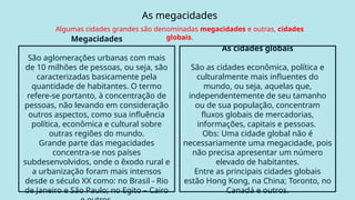 As megacidades
Algumas cidades grandes são denominadas megacidades e outras, cidades
globais.
Megacidades
São aglomerações urbanas com mais
de 10 milhões de pessoas, ou seja, são
caracterizadas basicamente pela
quantidade de habitantes. O termo
refere-se portanto, à concentração de
pessoas, não levando em consideração
outros aspectos, como sua influência
política, econômica e cultural sobre
outras regiões do mundo.
Grande parte das megacidades
concentra-se nos países
subdesenvolvidos, onde o êxodo rural e
a urbanização foram mais intensos
desde o século XX como: no Brasil - Rio
de Janeiro e São Paulo; no Egito – Cairo
As cidades globais
São as cidades econômica, política e
culturalmente mais influentes do
mundo, ou seja, aquelas que,
independentemente de seu tamanho
ou de sua população, concentram
fluxos globais de mercadorias,
informações, capitais e pessoas.
Obs: Uma cidade global não é
necessariamente uma megacidade, pois
não precisa apresentar um número
elevado de habitantes.
Entre as principais cidades globais
estão Hong Kong, na China; Toronto, no
Canadá e outros.
As megacidades
 
