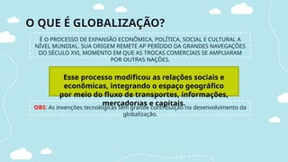 O QUE É GLOBALIZAÇÃO?
É O PROCESSO DE EXPANSÃO ECONÔMICA, POLÍTICA, SOCIAL E CULTURAL A
NÍVEL MUNDIAL. SUA ORIGEM REMETE AP PERÍODO DA GRANDES NAVEGAÇÕES
DO SÉCULO XVI, MOMENTO EM QUE AS TROCAS COMERCIAIS SE AMPLIARAM
POR OUTRAS NAÇÕES.
Esse processo modificou as relações sociais e
econômicas, integrando o espaço geográfico
por meio do fluxo de transportes, informações,
mercadorias e capitais.
OBS: As invenções tecnológicas têm grande contribuição no desenvolvimento da
globalização.
 