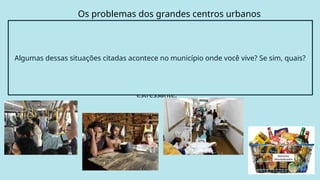 Os problemas dos grandes centros urbanos
do mundo
Longas distâncias e demoradas distâncias a serem percorridas entre a residência e o
trabalho e ou a escola;
Meios de transportes superlotados;
Atendimento precário de saúde;
Alimentação industrializada e hábitos alimentares pouco saudáveis.
Problemas de ordem pessoal, como falta de tempo e ritmo de vida apressado e
estressante.
Algumas dessas situações citadas acontece no município onde você vive? Se sim, quais?
 