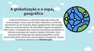 O desenvolvimento e a disseminação dos meios de
comunicação, como o jornal, rádio, televisão e a internet,
permiritam ao ser humano obter rapidamente informações
sobre os acontecimentos de duferebtes lugares do planeta.
Além disso, a evolução dos meios de transporte possibilitou o
trânsito e pessoas de maneira rápida e eficiente. Esse
processo de integração do espaço geográfico, como
promovido pelos meios de comunicação e transporte, muitos
estudiosos denominam Globalização.
A globalização e o espaço
geográfico
 
