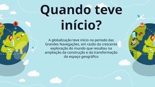 Quando teve
início?
A globalização teve início no período das
Grandes Navegações, em razão da crescente
exploração do mundo que resultou na
ampliação da construção e da transformação
do espaço geográfico
 