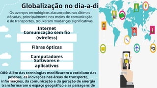 Os avanços tecnológicos alacançados nas últimas
décadas, principalmente nos meios de comunicação
e de transportes, trouxeram mudanças significativas
para o nosso dia-a-dia como:
Globalização no dia-a-dia
Internet
Comunicação sem fio
(wireless)
Fibras ópticas
Computadores
Softwares e
aplicativos
OBS: Além das tecnologias modificarem o cotidiano das
pessoas, as inovações nas áreas de transporte,
informações, da comunicação e da geração de energia
transformaram o espaço geográfico e as paisagens de
 