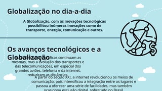 Globalização no dia-a-dia
A Globalização, com as inovações tecnológicas
possibilitou inúmeras inovações como de
transporte, energia, comunicação e outros.
Os avanços tecnológicos e a
Globalização
As distâncias Geográficas continuam as
mesmas, mas a evolução dos transportes e
das telecomunicações, em especial dos
grandes aviões, telefonia e da internet,
reduziram as distâncias.
A partir do século XXI, a internet revolucionou os meios de
comunicação, pois intensificou a integração entre os lugares e
passou a oferecer uma série de facilidades, mas também
 