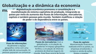 Fluxo de informações:
Atualmente o espaço
geográfico conta com uma
ampla rede de comunicação. As
pessoas passaram se comunicar
Fluxos de mercadorias: Com a
globalização, a circulação de
mercadorias no espaço geográfico
facilitou a circulação de diversos
produtos de diversos lugares do
mundo. Esse fluxo ocorre de forma
Fluxo de capitais:
Movimentação financeira
realizada entre os países, ou
empresas envolvendo a
compra e venda de ações,
títulos e moedas.
Globalização e a dinâmica da economia
mundial
A globalização econômica promoveu a consolidação e a
mundialização do sistema capitalista de produção, integrando os
países por meio do aumento dos fluxos de informações, mercadorias,
capitais e também pessoas pelo mundo. Também modificou a relação
de poder e de dependência entre os países.
 