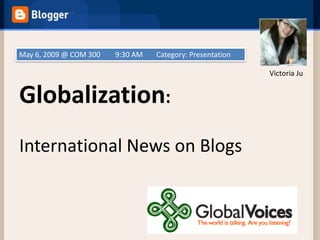 May 6, 2009 @ COM 300   9:30 AM   Category: Presentation

                                                           Victoria Ju


Globalization:
International News on Blogs
 