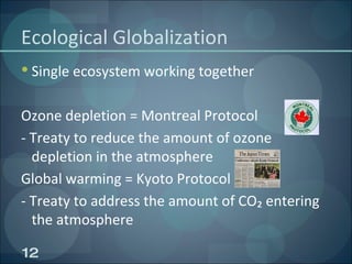 Ecological Globalization Single ecosystem working together Ozone depletion = Montreal Protocol - Treaty to reduce the amount of ozone depletion in the atmosphere Global warming = Kyoto Protocol - Treaty to address the amount of CO₂ entering the atmosphere 