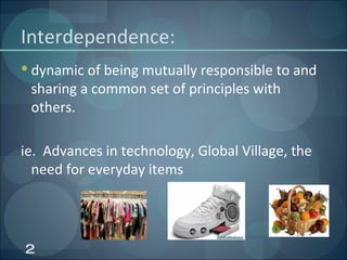 Interdependence: dynamic of being mutually responsible to and sharing a common set of principles with others. ie.  Advances in technology, Global Village, the need for everyday items  