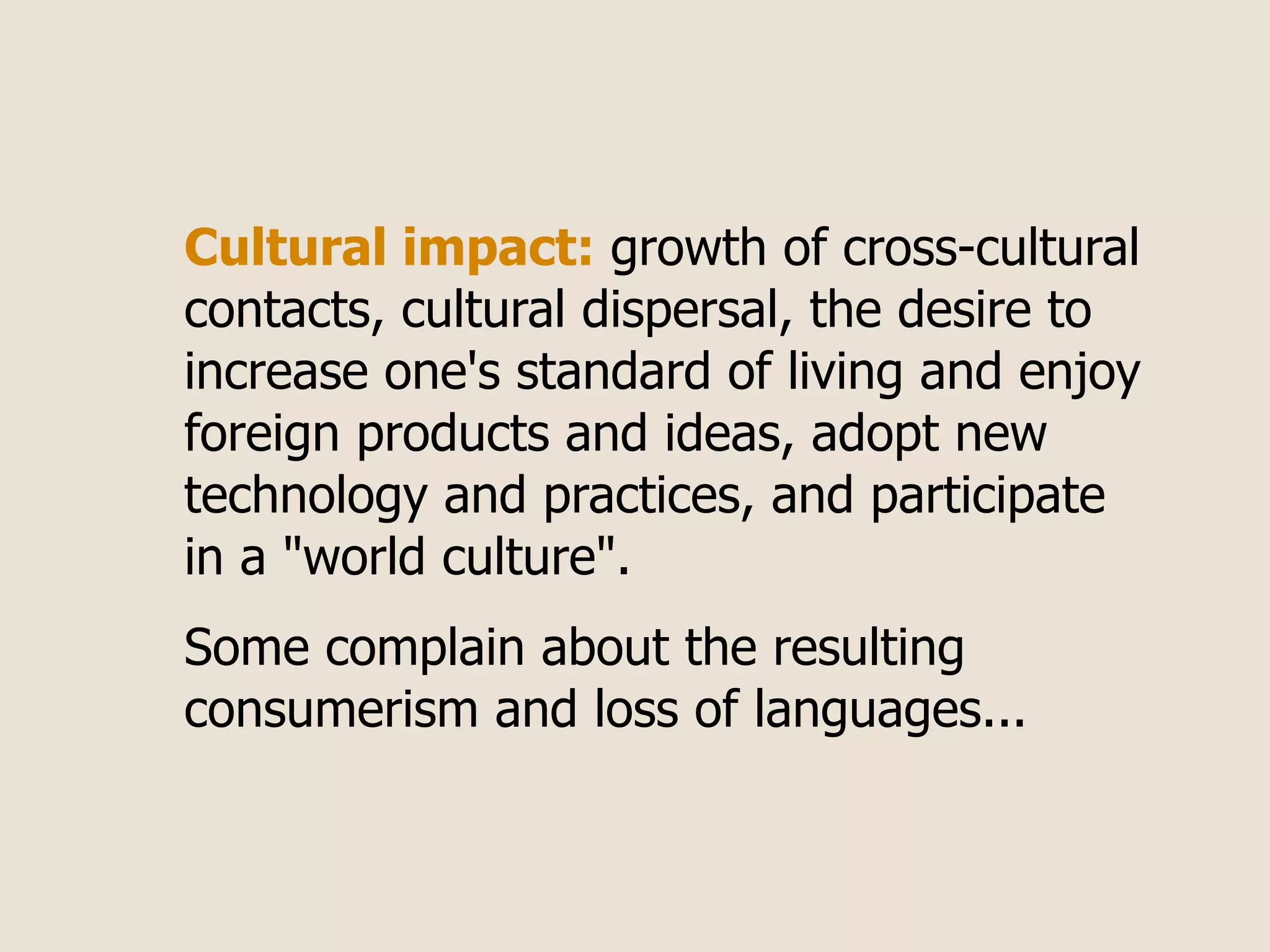 Cultural impact: growth of cross-cultural
contacts, cultural dispersal, the desire to
increase one's standard of living and enjoy
foreign products and ideas, adopt new
technology and practices, and participate
in a "world culture".
Some complain about the resulting
consumerism and loss of languages...
 