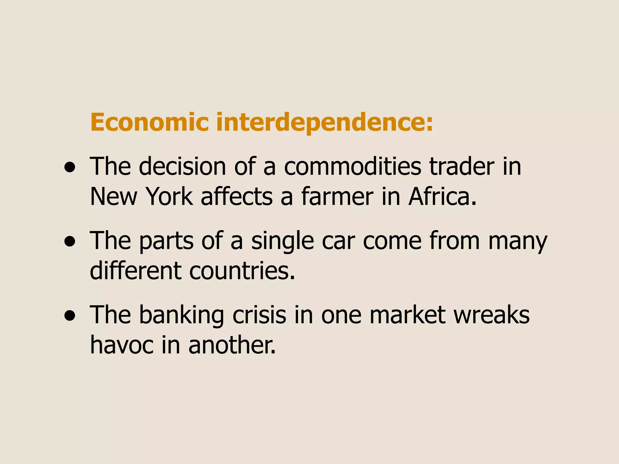 Economic interdependence:
•   The decision of a commodities trader in
    New York affects a farmer in Africa.
•   The parts of a single car come from many
    different countries.
•   The banking crisis in one market wreaks
    havoc in another.
 