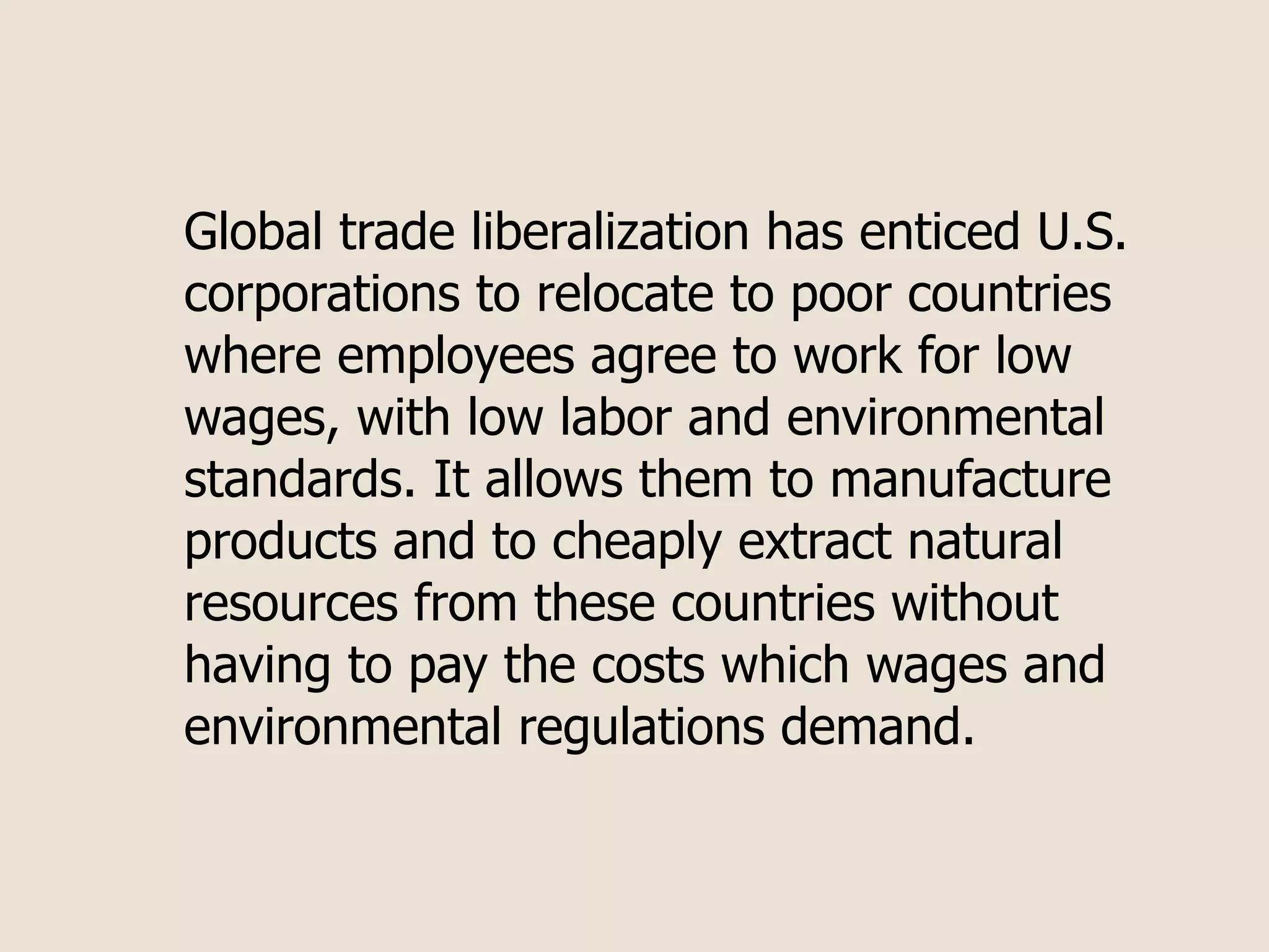 Global trade liberalization has enticed U.S.
corporations to relocate to poor countries
where employees agree to work for low
wages, with low labor and environmental
standards. It allows them to manufacture
products and to cheaply extract natural
resources from these countries without
having to pay the costs which wages and
environmental regulations demand.
 