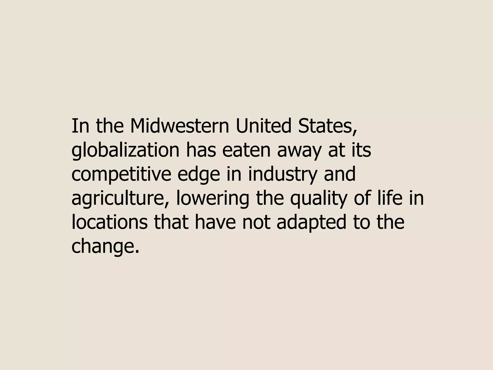 In the Midwestern United States,
globalization has eaten away at its
competitive edge in industry and
agriculture, lowering the quality of life in
locations that have not adapted to the
change.
 