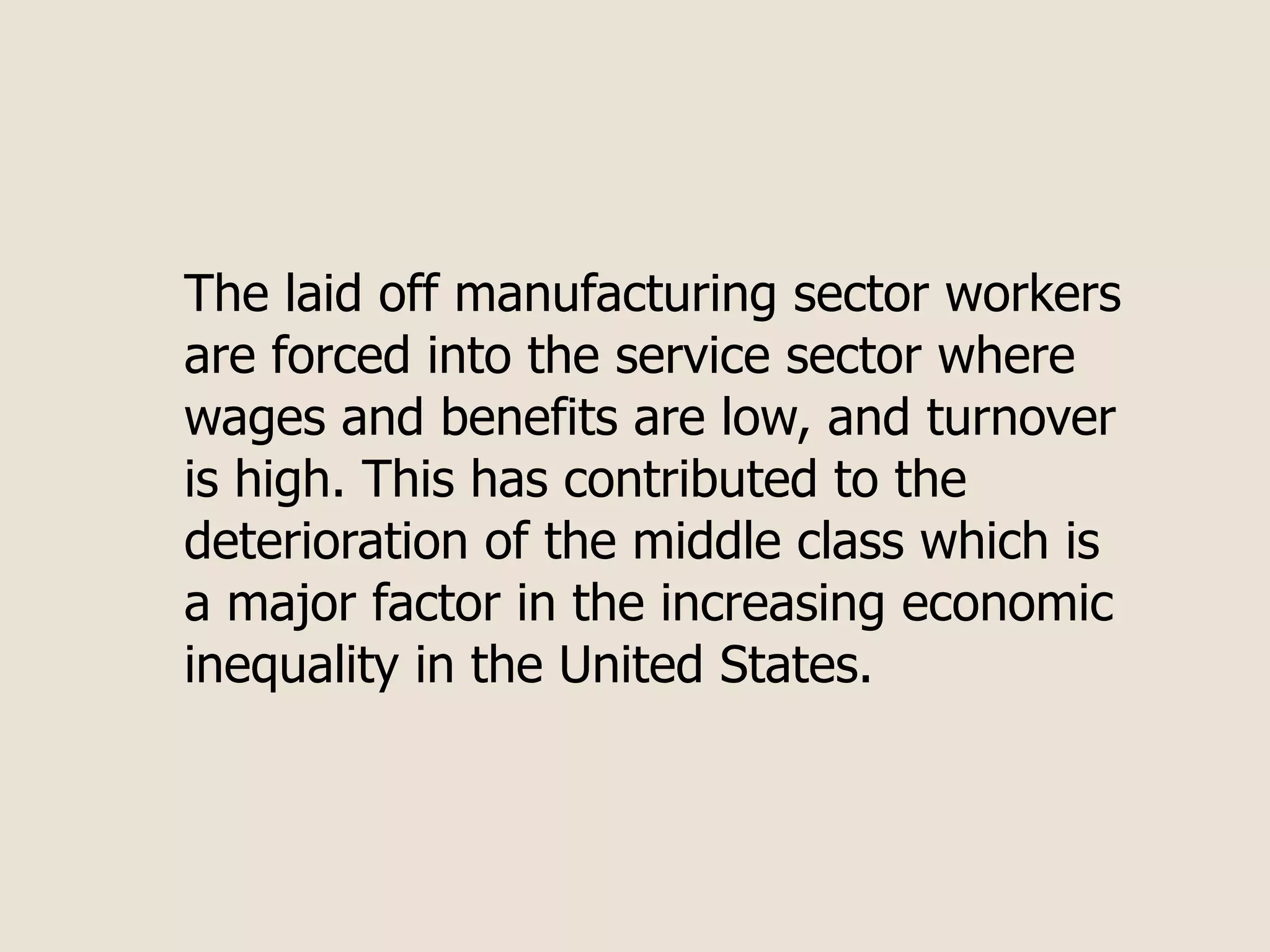 The laid off manufacturing sector workers
are forced into the service sector where
wages and benefits are low, and turnover
is high. This has contributed to the
deterioration of the middle class which is
a major factor in the increasing economic
inequality in the United States.
 