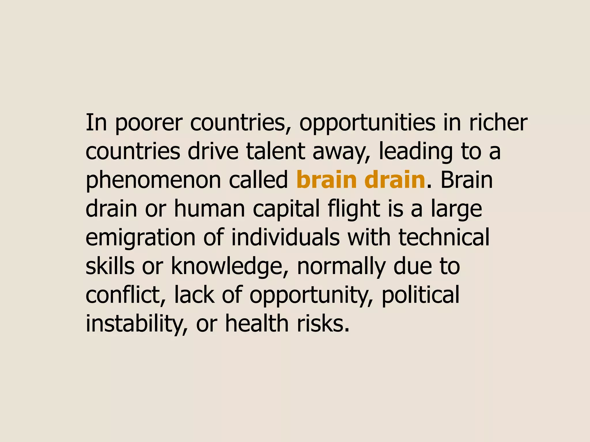In poorer countries, opportunities in richer
countries drive talent away, leading to a
phenomenon called brain drain. Brain
drain or human capital flight is a large
emigration of individuals with technical
skills or knowledge, normally due to
conflict, lack of opportunity, political
instability, or health risks.
 