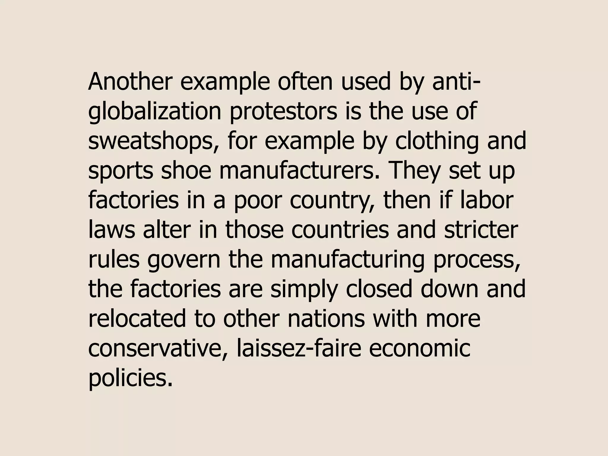Another example often used by anti-
globalization protestors is the use of
sweatshops, for example by clothing and
sports shoe manufacturers. They set up
factories in a poor country, then if labor
laws alter in those countries and stricter
rules govern the manufacturing process,
the factories are simply closed down and
relocated to other nations with more
conservative, laissez-faire economic
policies.
 