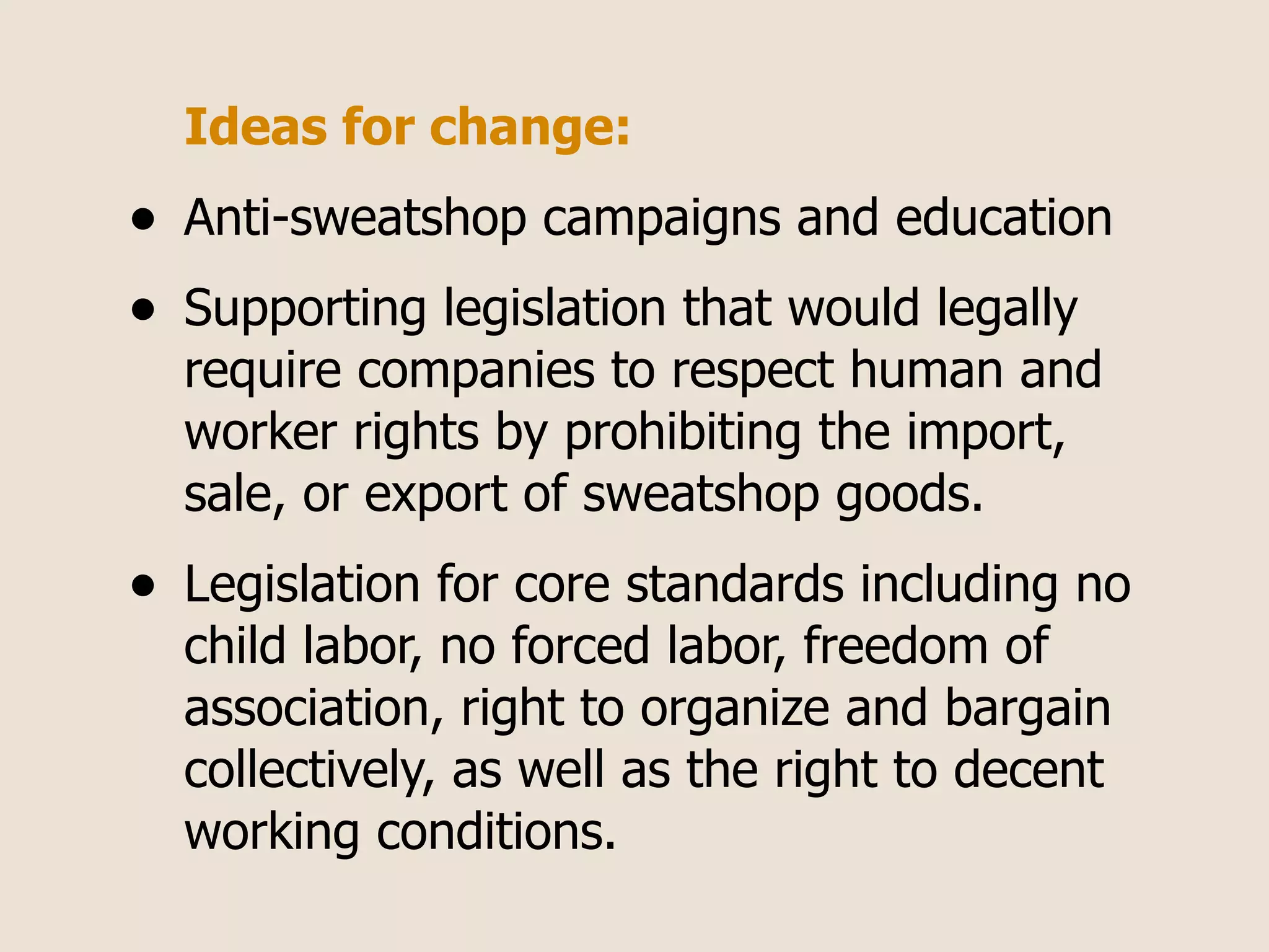 Ideas for change:
•   Anti-sweatshop campaigns and education
•   Supporting legislation that would legally
    require companies to respect human and
    worker rights by prohibiting the import,
    sale, or export of sweatshop goods.
•   Legislation for core standards including no
    child labor, no forced labor, freedom of
    association, right to organize and bargain
    collectively, as well as the right to decent
    working conditions.
 
