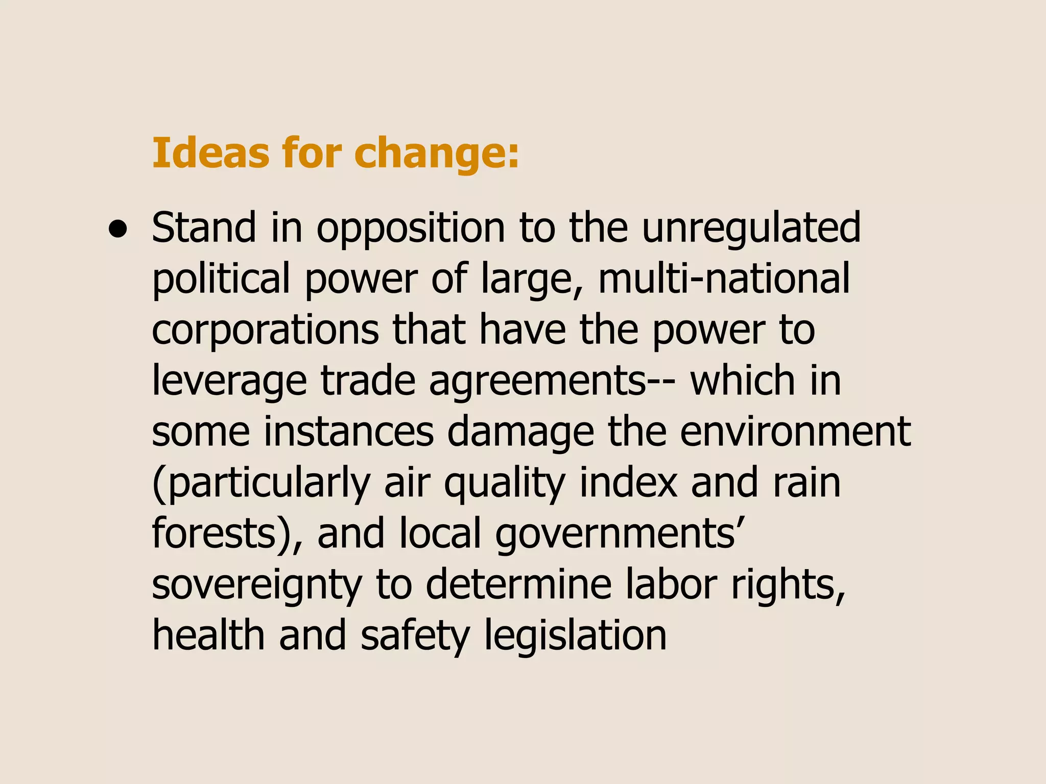 Ideas for change:
•   Stand in opposition to the unregulated
    political power of large, multi-national
    corporations that have the power to
    leverage trade agreements-- which in
    some instances damage the environment
    (particularly air quality index and rain
    forests), and local governments’
    sovereignty to determine labor rights,
    health and safety legislation
 