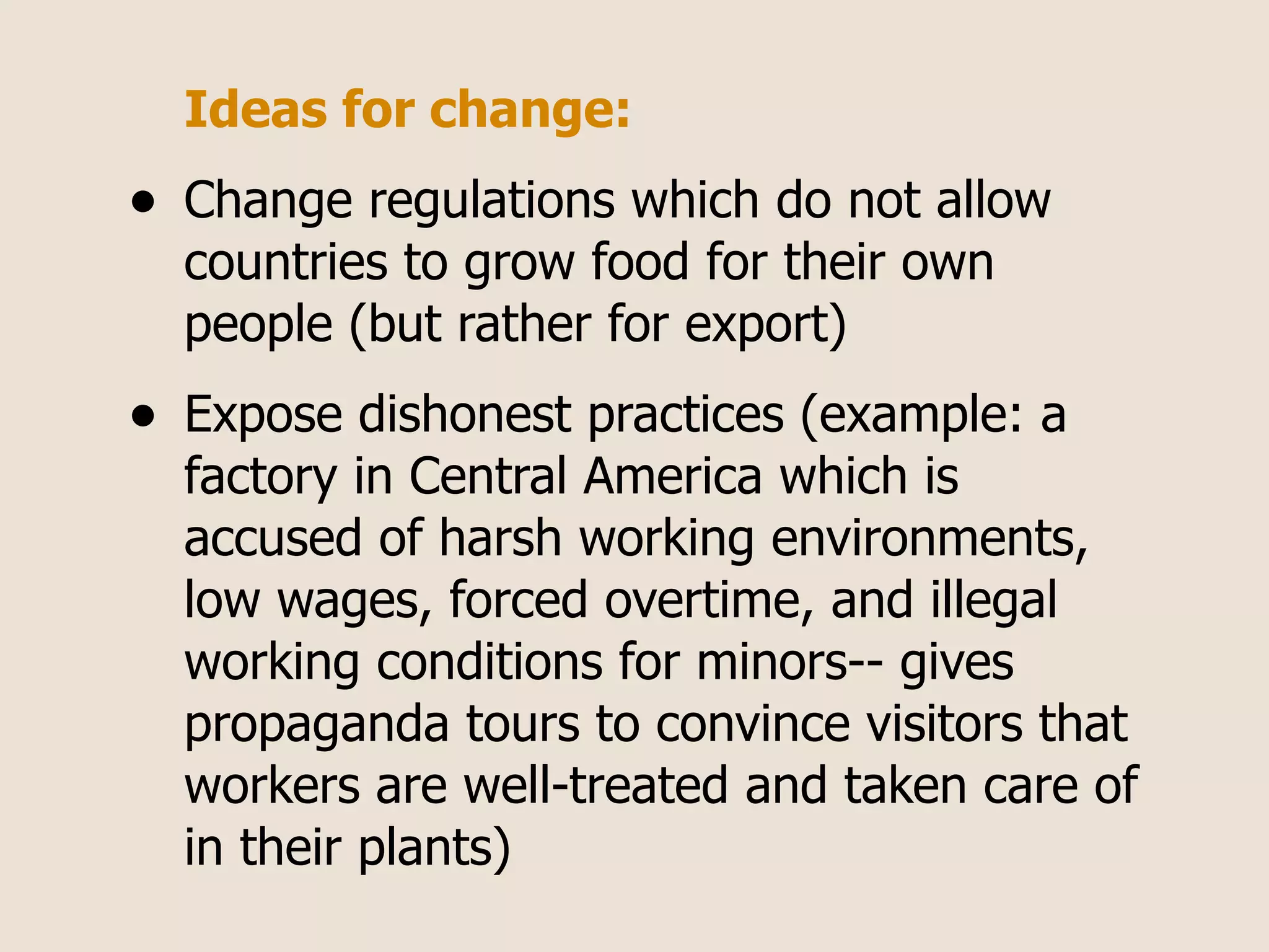 Ideas for change:
•   Change regulations which do not allow
    countries to grow food for their own
    people (but rather for export)
•   Expose dishonest practices (example: a
    factory in Central America which is
    accused of harsh working environments,
    low wages, forced overtime, and illegal
    working conditions for minors-- gives
    propaganda tours to convince visitors that
    workers are well-treated and taken care of
    in their plants)
 