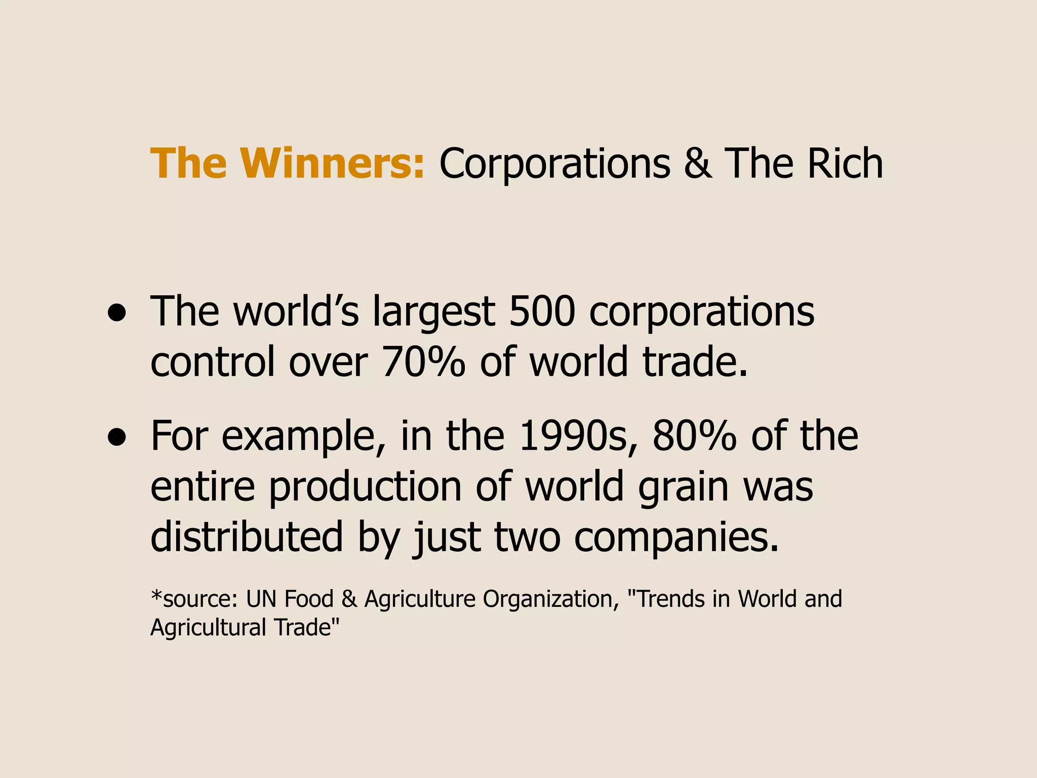 The Winners: Corporations & The Rich


•   The world’s largest 500 corporations
    control over 70% of world trade.
•   For example, in the 1990s, 80% of the
    entire production of world grain was
    distributed by just two companies.
    *source: UN Food & Agriculture Organization, "Trends in World and
    Agricultural Trade"
 