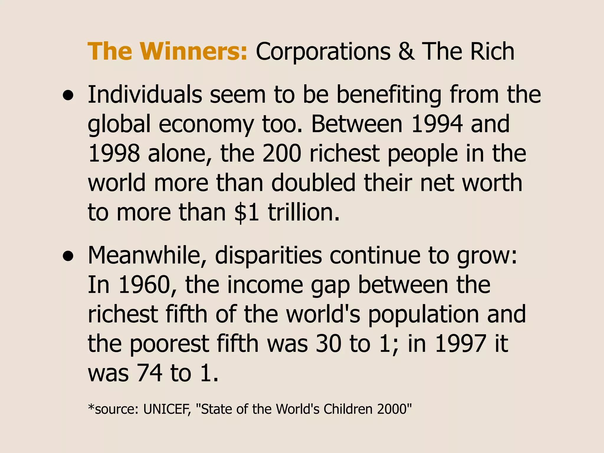 The Winners: Corporations & The Rich
•   Individuals seem to be benefiting from the
    global economy too. Between 1994 and
    1998 alone, the 200 richest people in the
    world more than doubled their net worth
    to more than $1 trillion.
•   Meanwhile, disparities continue to grow:
    In 1960, the income gap between the
    richest fifth of the world's population and
    the poorest fifth was 30 to 1; in 1997 it
    was 74 to 1.
    *source: UNICEF, "State of the World's Children 2000"
 