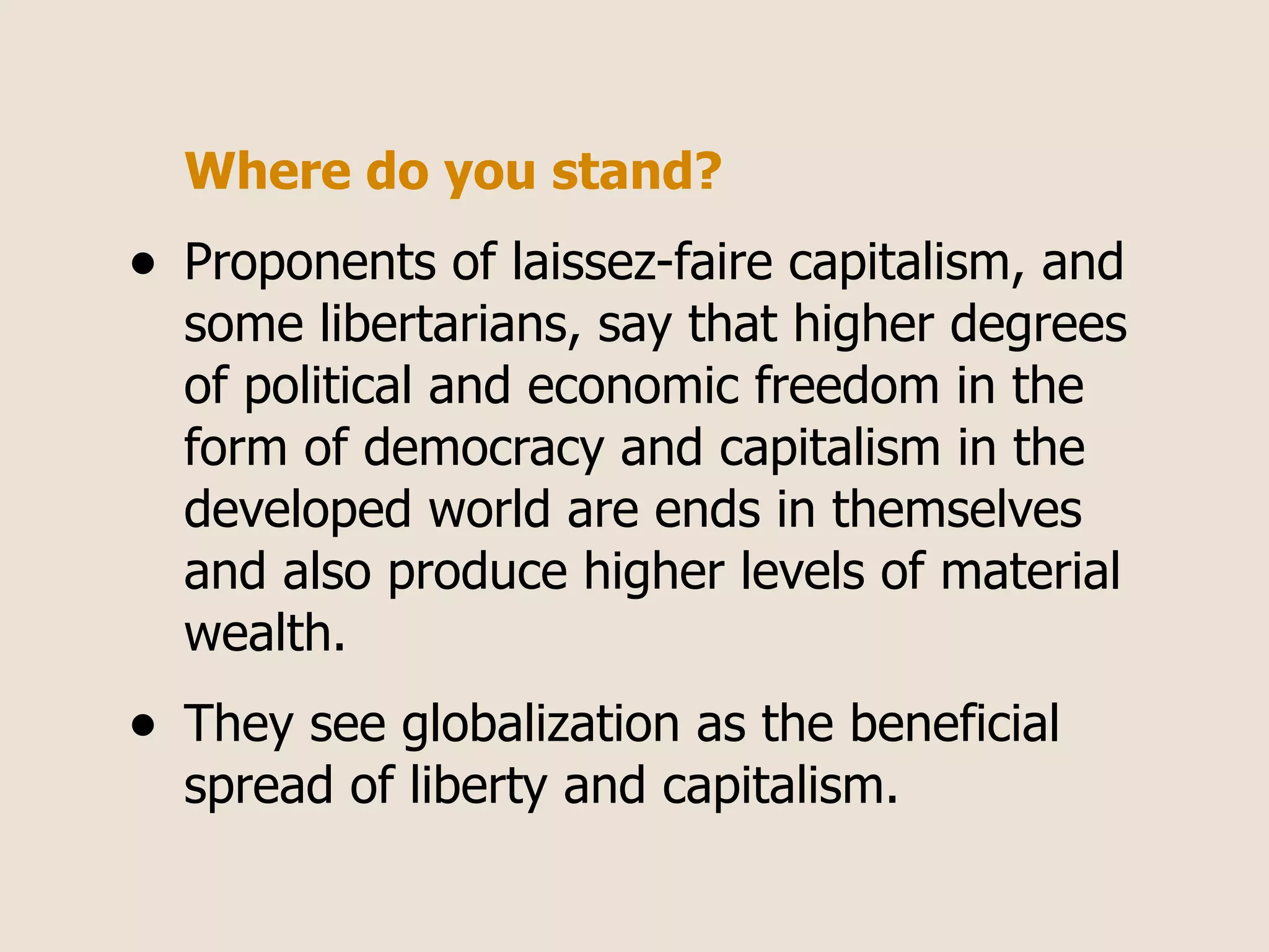 Where do you stand?
•   Proponents of laissez-faire capitalism, and
    some libertarians, say that higher degrees
    of political and economic freedom in the
    form of democracy and capitalism in the
    developed world are ends in themselves
    and also produce higher levels of material
    wealth.
•   They see globalization as the beneficial
    spread of liberty and capitalism.
 