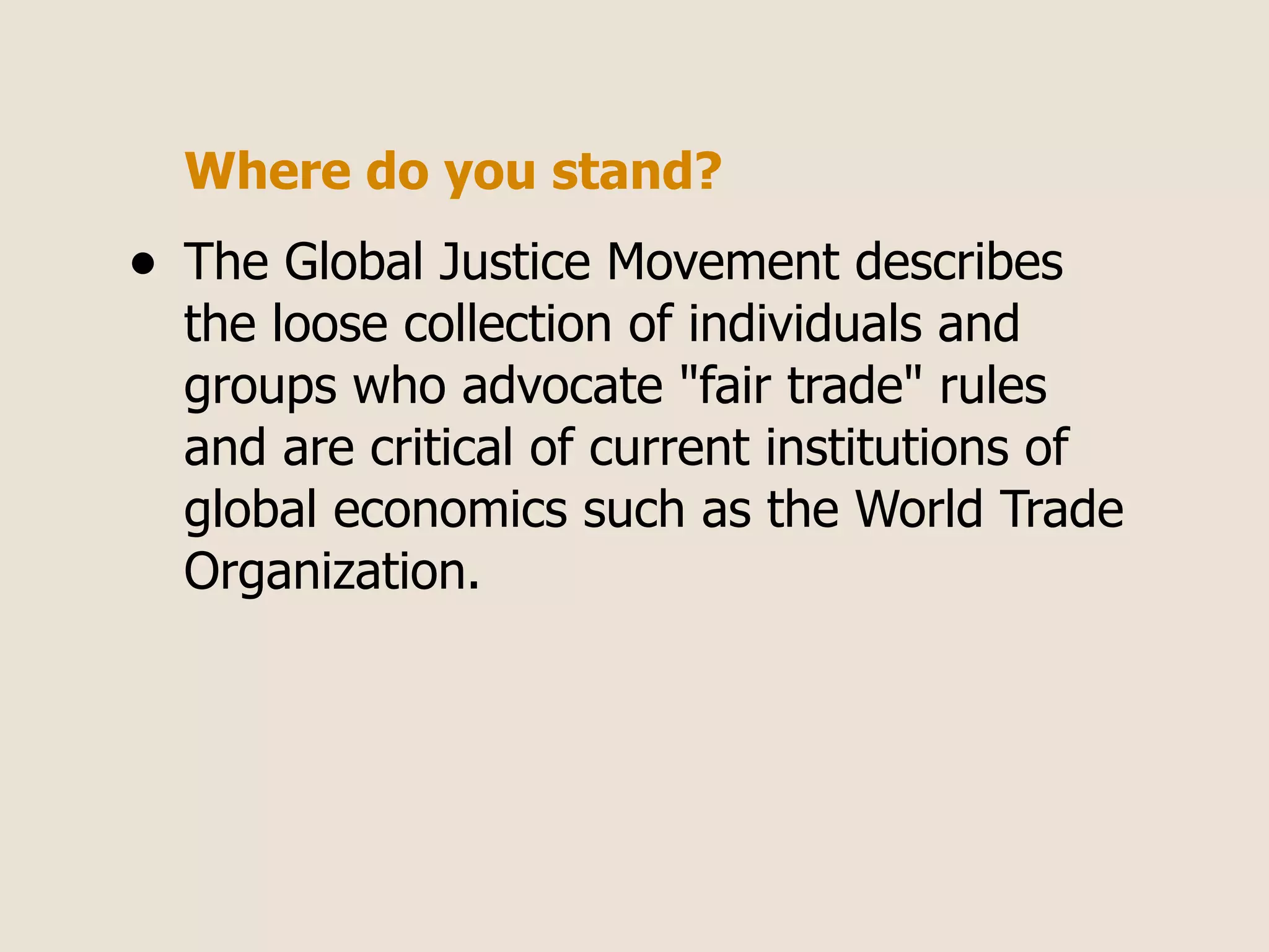 Where do you stand?
•   The Global Justice Movement describes
    the loose collection of individuals and
    groups who advocate "fair trade" rules
    and are critical of current institutions of
    global economics such as the World Trade
    Organization.
 