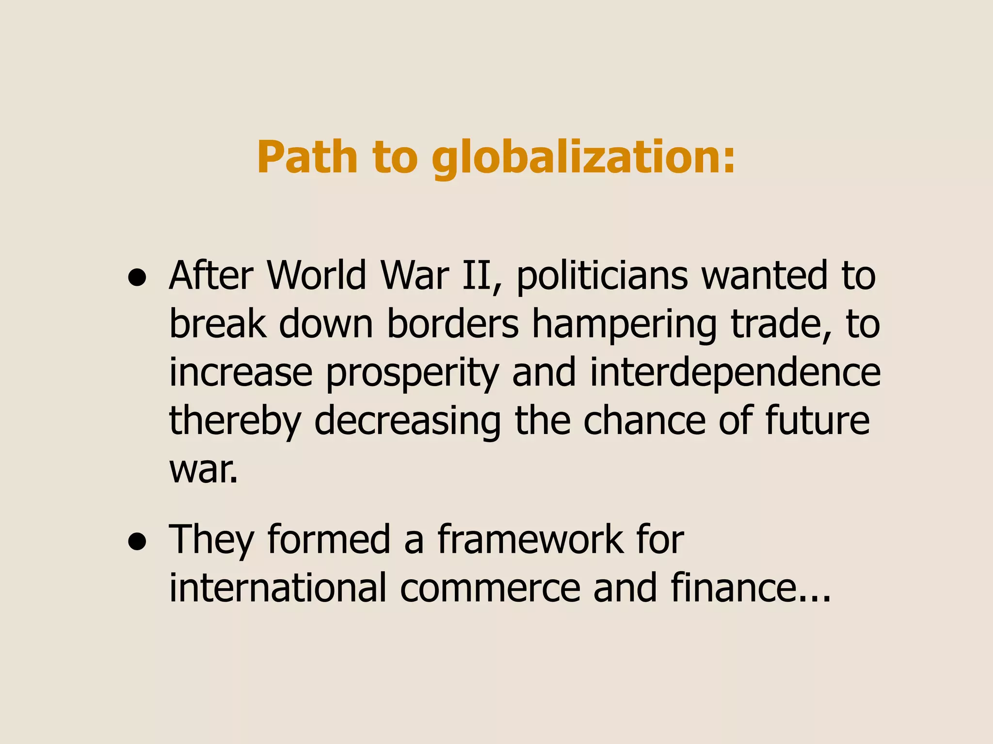 Path to globalization:

•   After World War II, politicians wanted to
    break down borders hampering trade, to
    increase prosperity and interdependence
    thereby decreasing the chance of future
    war.
•   They formed a framework for
    international commerce and finance...
 