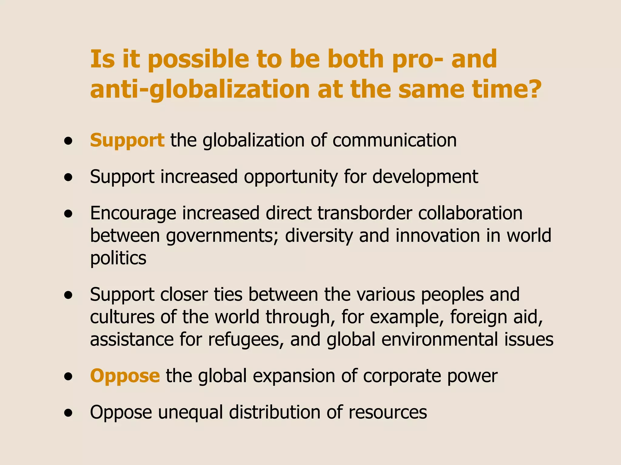 Is it possible to be both pro- and
    anti-globalization at the same time?

•   Support the globalization of communication

•   Support increased opportunity for development

•   Encourage increased direct transborder collaboration
    between governments; diversity and innovation in world
    politics

•   Support closer ties between the various peoples and
    cultures of the world through, for example, foreign aid,
    assistance for refugees, and global environmental issues

•   Oppose the global expansion of corporate power

•   Oppose unequal distribution of resources
 