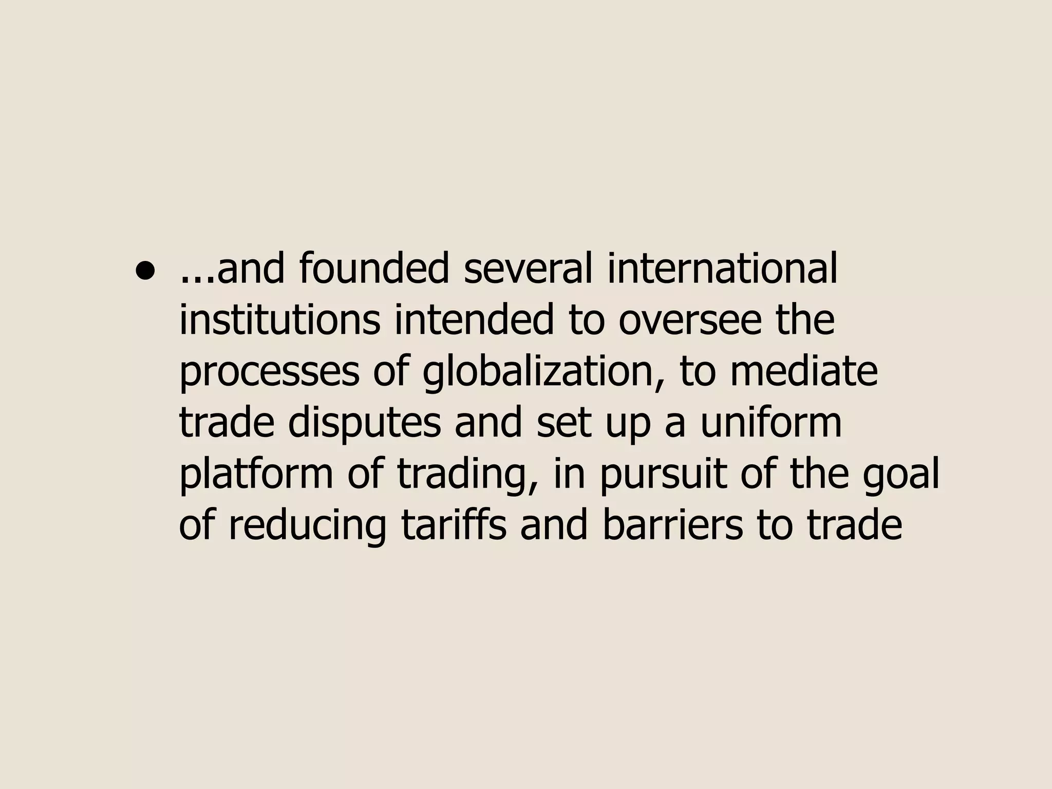 •   ...and founded several international
    institutions intended to oversee the
    processes of globalization, to mediate
    trade disputes and set up a uniform
    platform of trading, in pursuit of the goal
    of reducing tariffs and barriers to trade
 