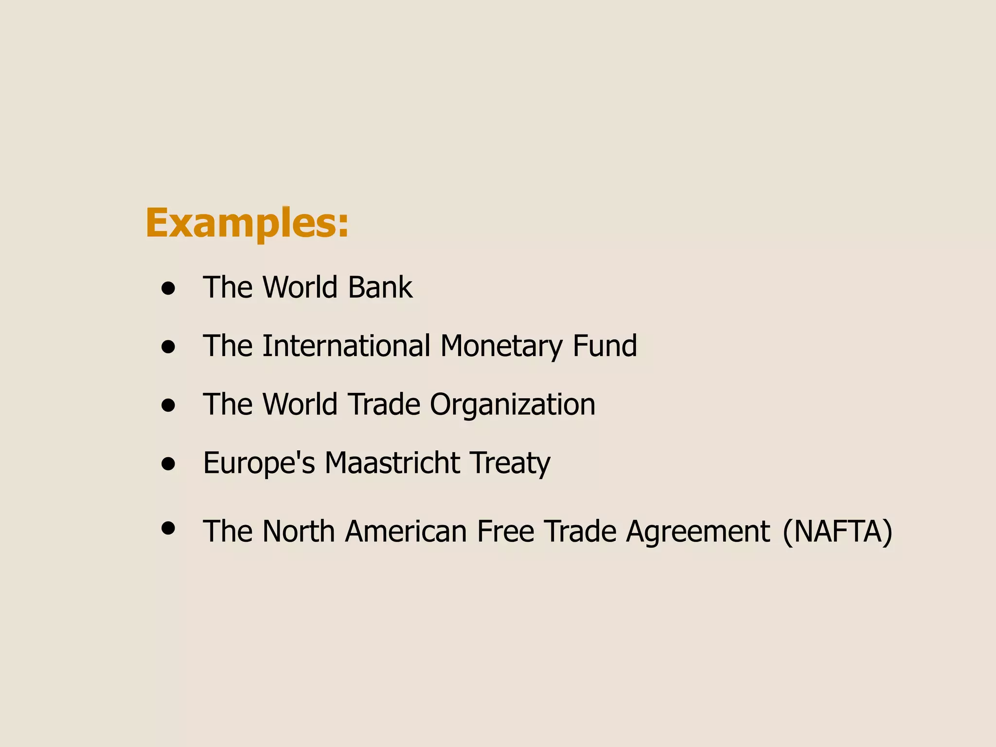 Examples:
•   The World Bank

•   The International Monetary Fund

•   The World Trade Organization

•   Europe's Maastricht Treaty

•   The North American Free Trade Agreement (NAFTA)
 