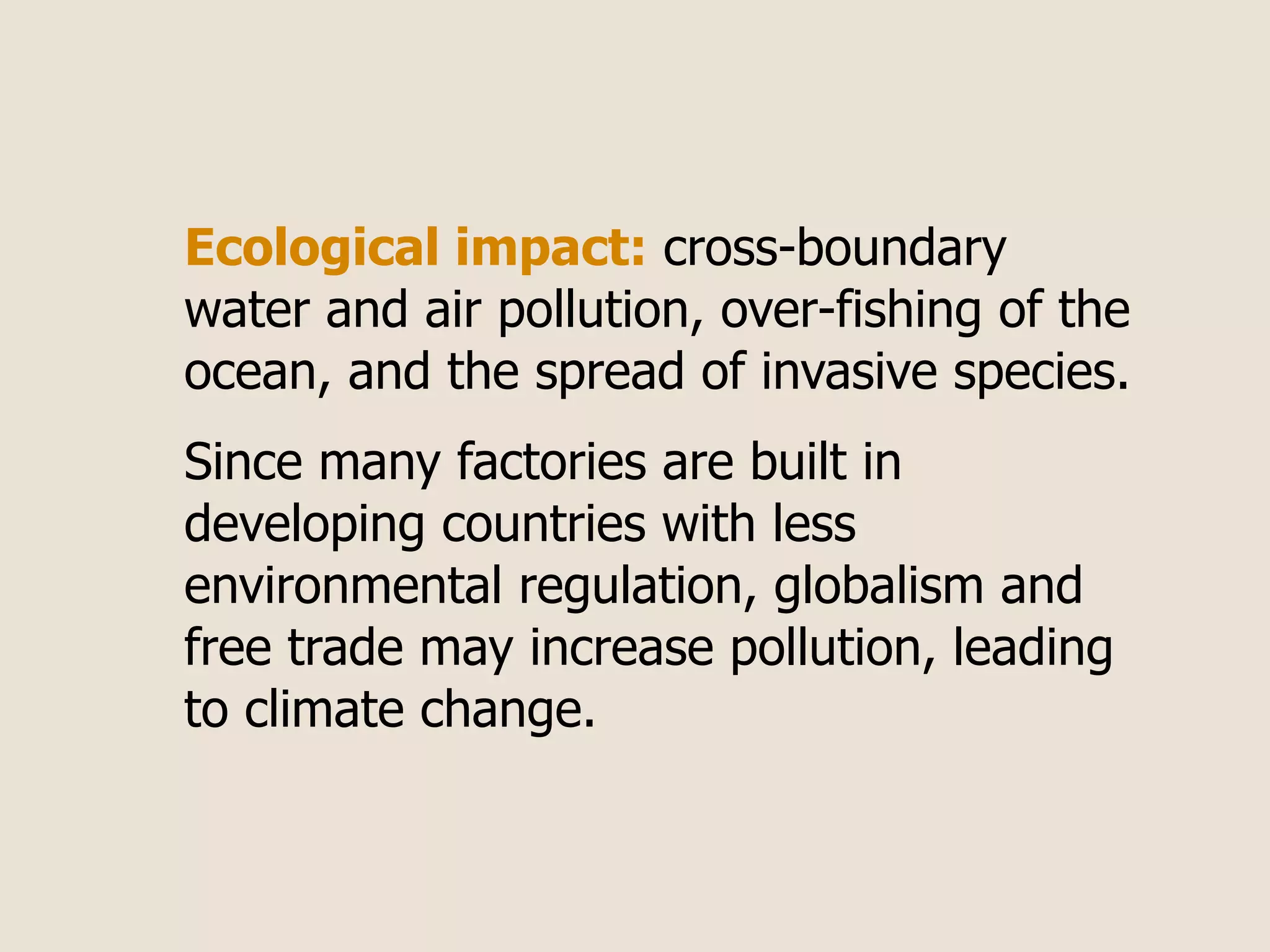 Ecological impact: cross-boundary
water and air pollution, over-fishing of the
ocean, and the spread of invasive species.
Since many factories are built in
developing countries with less
environmental regulation, globalism and
free trade may increase pollution, leading
to climate change.
 