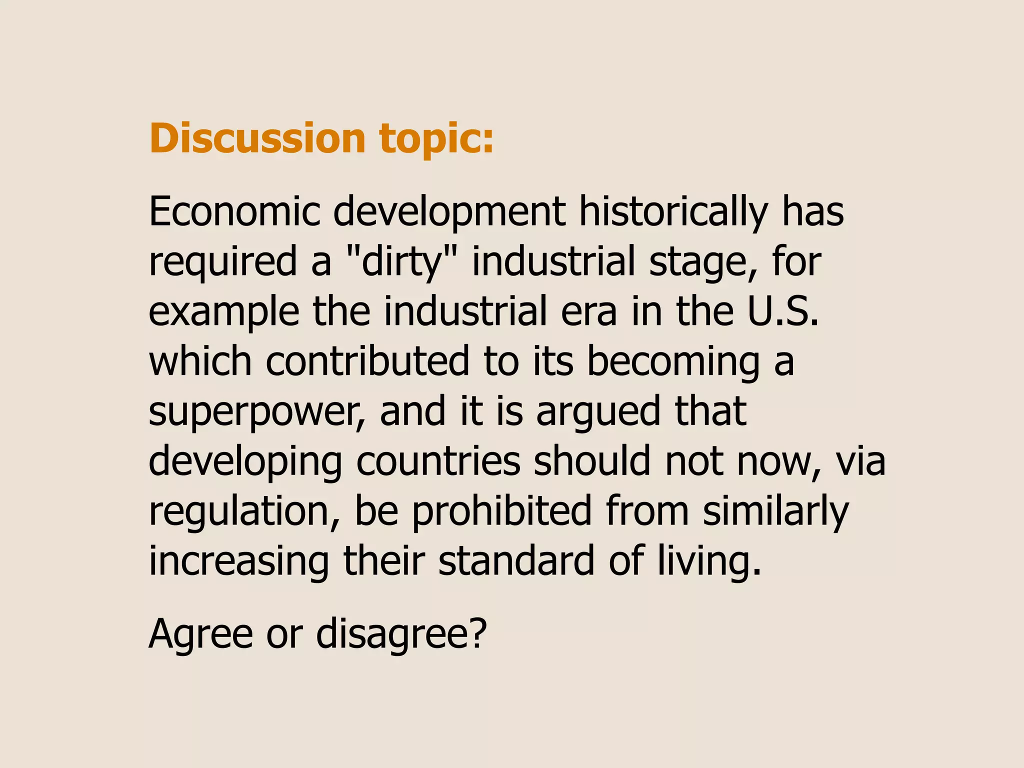 Discussion topic:
Economic development historically has
required a "dirty" industrial stage, for
example the industrial era in the U.S.
which contributed to its becoming a
superpower, and it is argued that
developing countries should not now, via
regulation, be prohibited from similarly
increasing their standard of living.
Agree or disagree?
 