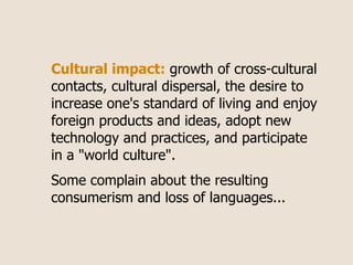 Cultural impact: growth of cross-cultural
contacts, cultural dispersal, the desire to
increase one's standard of living and enjoy
foreign products and ideas, adopt new
technology and practices, and participate
in a "world culture".
Some complain about the resulting
consumerism and loss of languages...
 