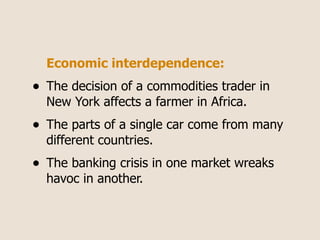 Economic interdependence:
•   The decision of a commodities trader in
    New York affects a farmer in Africa.
•   The parts of a single car come from many
    different countries.
•   The banking crisis in one market wreaks
    havoc in another.
 