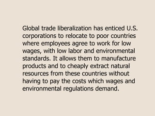 Global trade liberalization has enticed U.S.
corporations to relocate to poor countries
where employees agree to work for low
wages, with low labor and environmental
standards. It allows them to manufacture
products and to cheaply extract natural
resources from these countries without
having to pay the costs which wages and
environmental regulations demand.
 