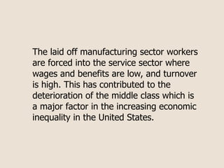 The laid off manufacturing sector workers
are forced into the service sector where
wages and benefits are low, and turnover
is high. This has contributed to the
deterioration of the middle class which is
a major factor in the increasing economic
inequality in the United States.
 