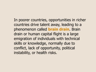In poorer countries, opportunities in richer
countries drive talent away, leading to a
phenomenon called brain drain. Brain
drain or human capital flight is a large
emigration of individuals with technical
skills or knowledge, normally due to
conflict, lack of opportunity, political
instability, or health risks.
 