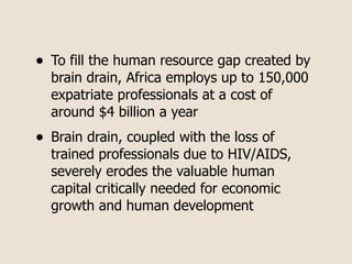 •   To fill the human resource gap created by
    brain drain, Africa employs up to 150,000
    expatriate professionals at a cost of
    around $4 billion a year
•   Brain drain, coupled with the loss of
    trained professionals due to HIV/AIDS,
    severely erodes the valuable human
    capital critically needed for economic
    growth and human development
 