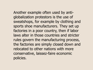 Another example often used by anti-
globalization protestors is the use of
sweatshops, for example by clothing and
sports shoe manufacturers. They set up
factories in a poor country, then if labor
laws alter in those countries and stricter
rules govern the manufacturing process,
the factories are simply closed down and
relocated to other nations with more
conservative, laissez-faire economic
policies.
 