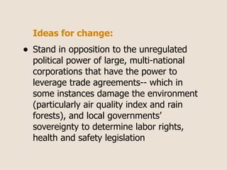 Ideas for change:
•   Stand in opposition to the unregulated
    political power of large, multi-national
    corporations that have the power to
    leverage trade agreements-- which in
    some instances damage the environment
    (particularly air quality index and rain
    forests), and local governments’
    sovereignty to determine labor rights,
    health and safety legislation
 