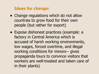 Ideas for change:
•   Change regulations which do not allow
    countries to grow food for their own
    people (but rather for export)
•   Expose dishonest practices (example: a
    factory in Central America which is
    accused of harsh working environments,
    low wages, forced overtime, and illegal
    working conditions for minors-- gives
    propaganda tours to convince visitors that
    workers are well-treated and taken care of
    in their plants)
 