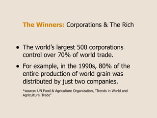 The Winners: Corporations & The Rich


•   The world’s largest 500 corporations
    control over 70% of world trade.
•   For example, in the 1990s, 80% of the
    entire production of world grain was
    distributed by just two companies.
    *source: UN Food & Agriculture Organization, "Trends in World and
    Agricultural Trade"
 