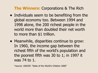 The Winners: Corporations & The Rich
•   Individuals seem to be benefiting from the
    global economy too. Between 1994 and
    1998 alone, the 200 richest people in the
    world more than doubled their net worth
    to more than $1 trillion.
•   Meanwhile, disparities continue to grow:
    In 1960, the income gap between the
    richest fifth of the world's population and
    the poorest fifth was 30 to 1; in 1997 it
    was 74 to 1.
    *source: UNICEF, "State of the World's Children 2000"
 