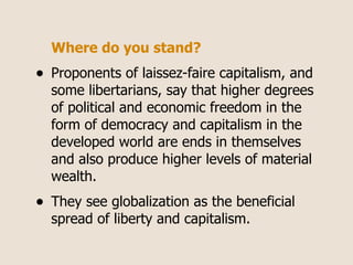 Where do you stand?
•   Proponents of laissez-faire capitalism, and
    some libertarians, say that higher degrees
    of political and economic freedom in the
    form of democracy and capitalism in the
    developed world are ends in themselves
    and also produce higher levels of material
    wealth.
•   They see globalization as the beneficial
    spread of liberty and capitalism.
 