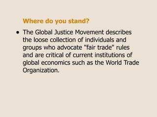 Where do you stand?
•   The Global Justice Movement describes
    the loose collection of individuals and
    groups who advocate "fair trade" rules
    and are critical of current institutions of
    global economics such as the World Trade
    Organization.
 