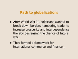 Path to globalization:

•   After World War II, politicians wanted to
    break down borders hampering trade, to
    increase prosperity and interdependence
    thereby decreasing the chance of future
    war.
•   They formed a framework for
    international commerce and finance...
 
