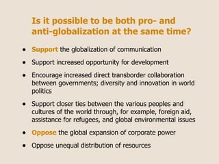 Is it possible to be both pro- and
    anti-globalization at the same time?

•   Support the globalization of communication

•   Support increased opportunity for development

•   Encourage increased direct transborder collaboration
    between governments; diversity and innovation in world
    politics

•   Support closer ties between the various peoples and
    cultures of the world through, for example, foreign aid,
    assistance for refugees, and global environmental issues

•   Oppose the global expansion of corporate power

•   Oppose unequal distribution of resources
 