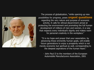 The process of globalization, "while opening up new
possibilities for progress, poses urgent questions
   regarding the very nature and purpose of economic
     activity. It calls for ethical discernment aimed at
protecting the environment and promoting the full human
  development of millions of men and women, in a way
 that respects every individual's dignity and makes room
          for personal creativity in the workplace.”

   "It is my hope and prayer that your association, by
  advancing these eminently human goals, will enable
  future generations to enjoy a prosperity which is not
 merely economic but spiritual as well, corresponding to
       the deepest aspirations of the human heart.”

     - John Paul II to the members of the European
       Automobile Manufacturers Association, 2001
 