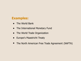 Examples:
•   The World Bank

•   The International Monetary Fund

•   The World Trade Organization

•   Europe's Maastricht Treaty

•   The North American Free Trade Agreement (NAFTA)
 