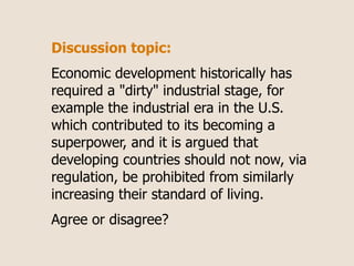 Discussion topic:
Economic development historically has
required a "dirty" industrial stage, for
example the industrial era in the U.S.
which contributed to its becoming a
superpower, and it is argued that
developing countries should not now, via
regulation, be prohibited from similarly
increasing their standard of living.
Agree or disagree?
 