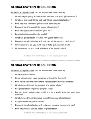 GLOBALIZATION DISCUSSION
STUDENT A’s QUESTIONS (Do not show these to student B)

1)    What images spring to mind when you hear the word ‘globalization’?
2)    What are the good things and bad things about globalization?
3)    How long has the term ‘globalization’ been around?
4)    Do you think it’s possible to ignore globalization?
5)    How has globalization affected your life?
6)    Is globalization good for the world?
7)    What will globalization look like fifty years from now?
8)    Do you think globalization will make us all the same in the future?
9)    Which countries do you think like or hate globalization most?
10)   What concept do you think will come after globalization?



               Hundreds more free handouts at www.eslDiscussions.com


-----------------------------------------------------------------------------
GLOBALIZATION DISCUSSION
STUDENT B’s QUESTIONS (Do not show these to student A)

1)    What is globalization?
2)    Could globalization have happened without the Internet?
3)    How would your life be different if globalization hadn’t happened?
4)    What do you think of the concept of a global village?
5)    Has globalization improved people’s lives?
6)    Do you think globalization could end in a world with just one giant
      country?
7)    What do you think indigenous tribes think about globalization?
8)    Can you measure globalization?
9)    Do you think globalization will reduce or increase the poverty gap?
10)   How has popular culture added to globalization?

               Hundreds more free handouts at www.eslDiscussions.com
 